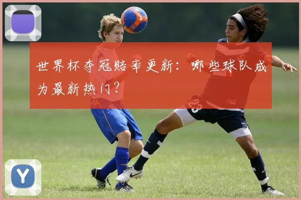 世界杯夺冠赔率更新：哪些球队成为最新热门？