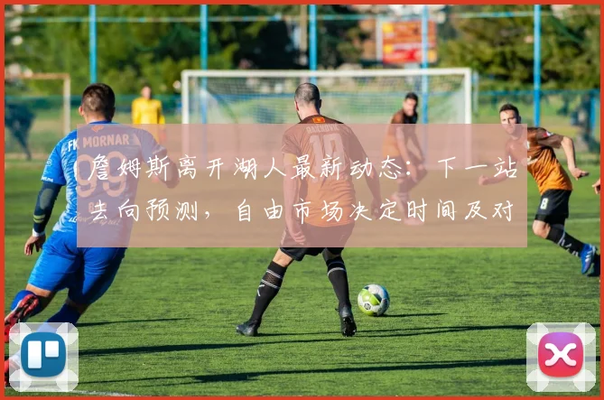 詹姆斯离开湖人最新动态:下一站去向预测,自由市场决定时间及对湖人的影响分析