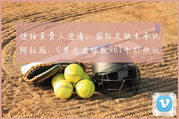 德转负责人澄清：国际足联未承认阿拉冠，C罗总进球数961个引热议