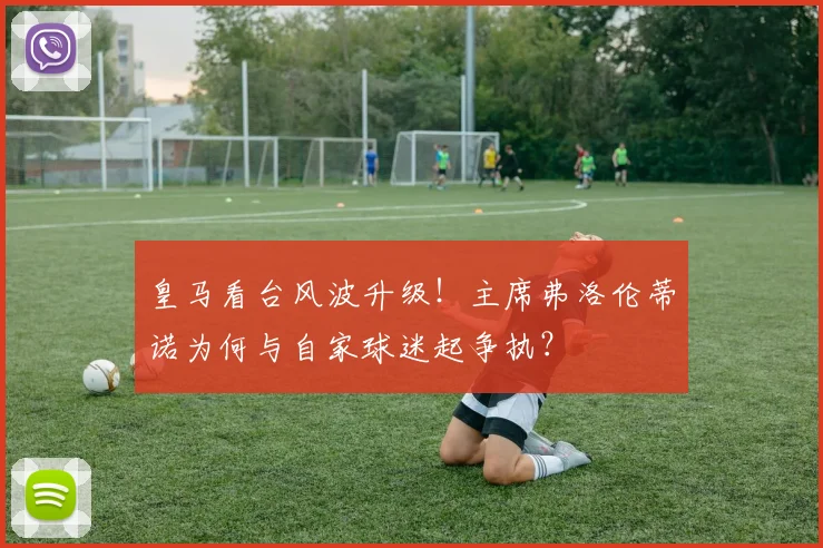 皇马看台风波升级!主席弗洛伦蒂诺为何与自家球迷起争执?