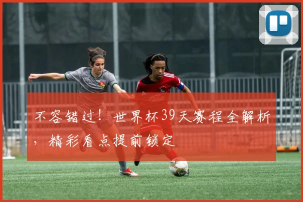 不容错过！世界杯39天赛程全解析，精彩看点提前锁定