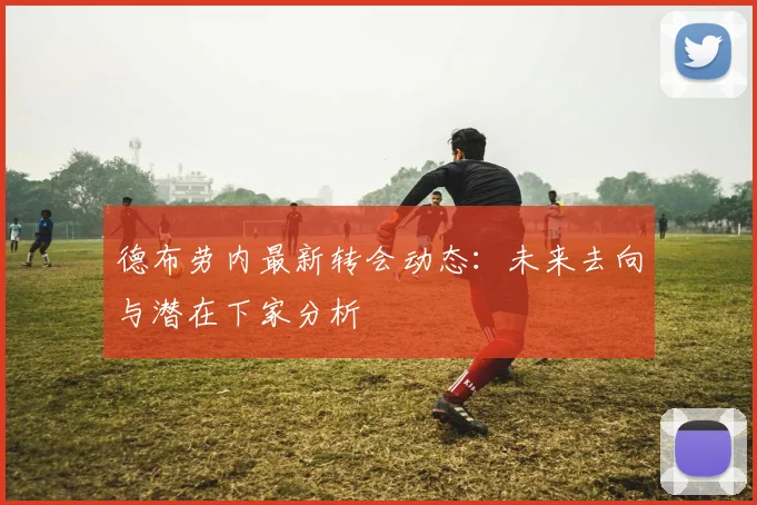 德布劳内最新转会动态：未来去向与潜在下家分析