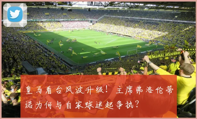 皇马看台风波升级!主席弗洛伦蒂诺为何与自家球迷起争执?