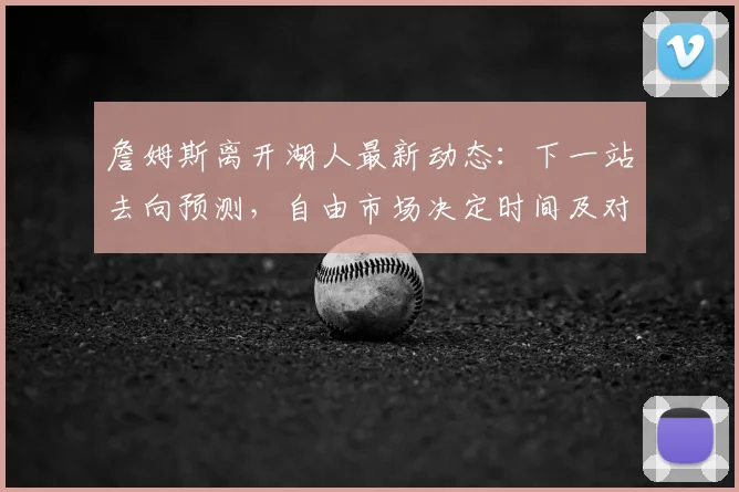 詹姆斯离开湖人最新动态:下一站去向预测,自由市场决定时间及对湖人的影响分析