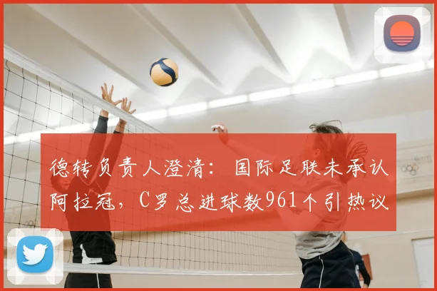 德转负责人澄清:国际足联未承认阿拉冠,C罗总进球数961个引热议