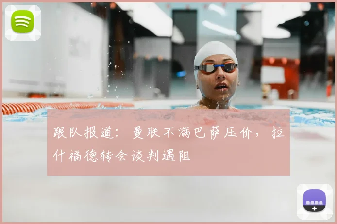 跟队报道:曼联不满巴萨压价,拉什福德转会谈判遇阻